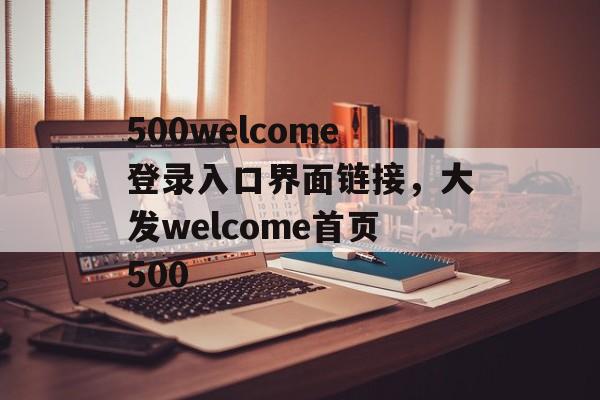 500welcome登录入口界面链接，大发welcome首页500