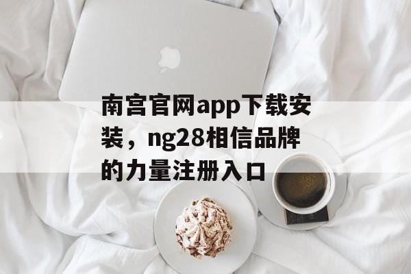 南宫官网app下载安装，ng28相信品牌的力量注册入口