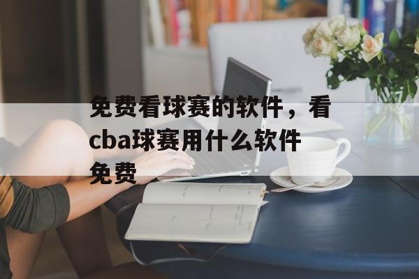 免费看球赛的软件，看cba球赛用什么软件免费