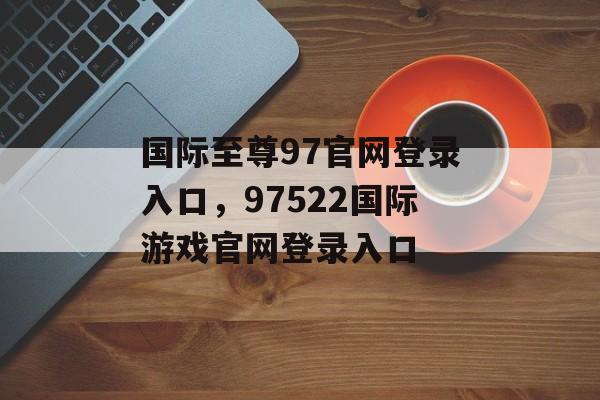 国际至尊97官网登录入口，97522国际游戏官网登录入口