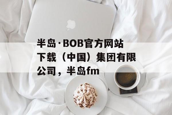 半岛·BOB官方网站下载（中国）集团有限公司，半岛fm