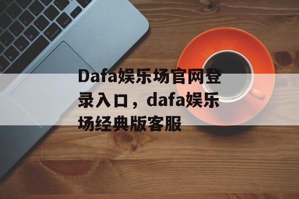 Dafa娱乐场官网登录入口，dafa娱乐场经典版客服